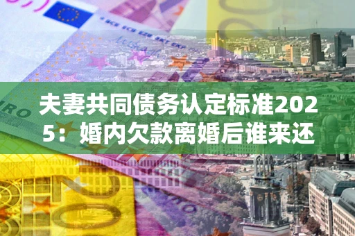 武汉夫妻共同债务认定标准2025:婚内欠款离婚后谁来还? 武汉夫妻共同债务认定标准2025:婚内欠款离婚后谁来还?