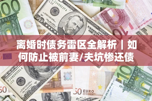 武汉离婚时债务雷区全解析｜如何防止被前妻/夫坑惨还债？