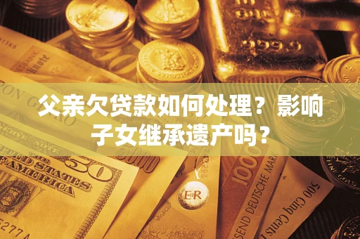 武汉父亲欠贷款如何处理?影响子女继承遗产吗? 武汉父亲欠贷款如何处理?影响子女继承遗产吗?